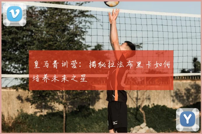 皇马青训营：揭秘拉法布里卡如何培养未来之星