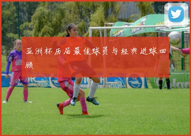 亚洲杯历届最佳球员与经典进球回顾