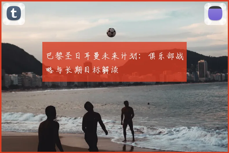 巴黎圣日耳曼未来计划:俱乐部战略与长期目标解读
