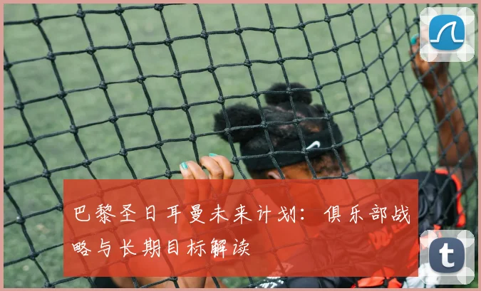 巴黎圣日耳曼未来计划:俱乐部战略与长期目标解读