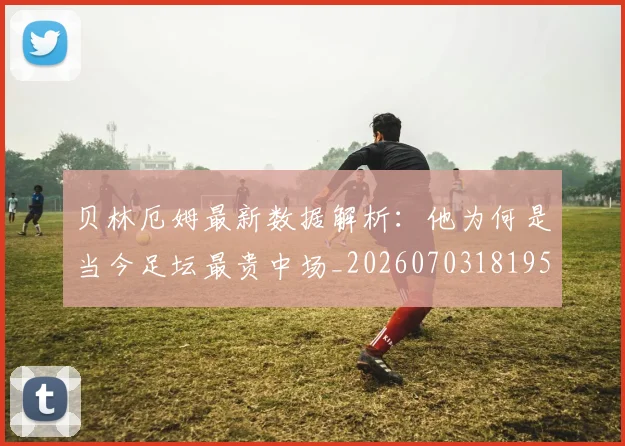 贝林厄姆最新数据解析：他为何是当今足坛最贵中场_20260703181955