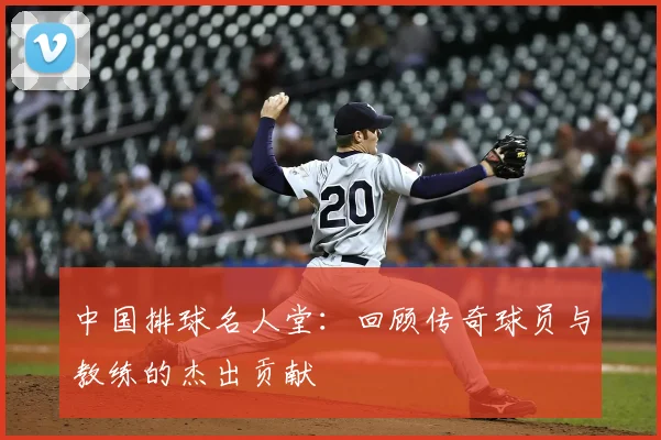 中国排球名人堂：回顾传奇球员与教练的杰出贡献