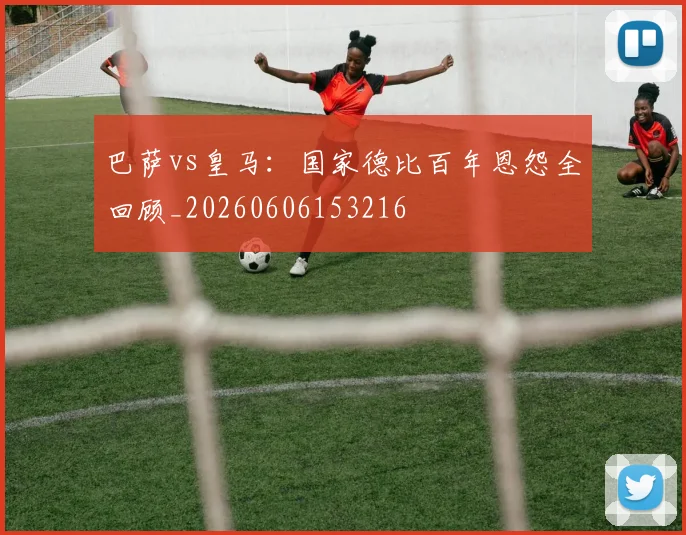 巴萨vs皇马：国家德比百年恩怨全回顾_20260606153216