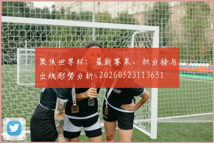 聚焦世界杯:最新赛果、积分榜与出线形势分析_20260523113651