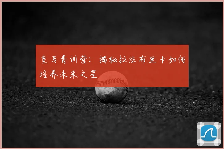 皇马青训营：揭秘拉法布里卡如何培养未来之星